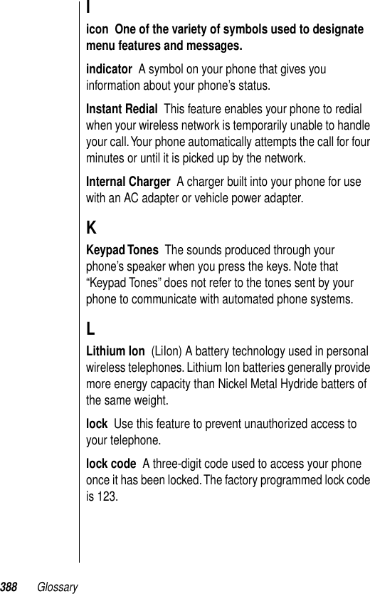 388 GlossaryIicon  One of the variety of symbols used to designate menu features and messages.  indicator  A symbol on your phone that gives you information about your phone’s status.Instant Redial  This feature enables your phone to redial when your wireless network is temporarily unable to handle your call. Your phone automatically attempts the call for four minutes or until it is picked up by the network.Internal Charger  A charger built into your phone for use with an AC adapter or vehicle power adapter.KKeypad Tones  The sounds produced through your phone’s speaker when you press the keys. Note that “Keypad Tones” does not refer to the tones sent by your phone to communicate with automated phone systems.LLithium Ion  (LiIon) A battery technology used in personal wireless telephones. Lithium Ion batteries generally provide more energy capacity than Nickel Metal Hydride batters of the same weight.lock  Use this feature to prevent unauthorized access to your telephone.lock code  A three-digit code used to access your phone once it has been locked. The factory programmed lock code is 123. 