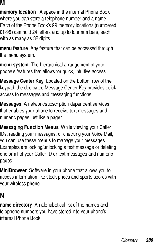 Glossary 389Mmemory location   A space in the internal Phone Book where you can store a telephone number and a name. Each of the Phone Book’s 99 memory locations (numbered 01-99) can hold 24 letters and up to four numbers, each with as many as 32 digits.menu feature  Any feature that can be accessed through the menu system.menu system  The hierarchical arrangement of your phone’s features that allows for quick, intuitive access.Message Center Key  Located on the bottom row of the keypad, the dedicated Message Center Key provides quick access to messages and messaging functions. Messages  A network/subscription dependent services that enables your phone to receive text messages and numeric pages just like a pager.Messaging Function Menus  While viewing your Caller IDs, reading your messages, or checking your Voice Mail, you can use these menus to manage your messages. Examples are locking/unlocking a text message or deleting one or all of your Caller ID or text messages and numeric pages.MiniBrowser  Software in your phone that allows you to access information like stock prices and sports scores with your wireless phone.Nname directory  An alphabetical list of the names and telephone numbers you have stored into your phone’s internal Phone Book.