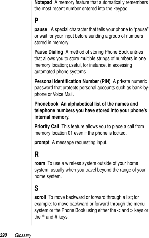 390 GlossaryNotepad  A memory feature that automatically remembers the most recent number entered into the keypad.Ppause   A special character that tells your phone to “pause” or wait for your input before sending a group of numbers stored in memory.Pause Dialing  A method of storing Phone Book entries that allows you to store multiple strings of numbers in one memory location; useful, for instance, in accessing automated phone systems. Personal Identiﬁcation Number (PIN)  A private numeric password that protects personal accounts such as bank-by-phone or Voice Mail. Phonebook  An alphabetical list of the names and telephone numbers you have stored into your phone’s internal memory.  Priority Call  This feature allows you to place a call from memory location 01 even if the phone is locked.prompt  A message requesting input.Rroam  To use a wireless system outside of your home system, usually when you travel beyond the range of your home system.Sscroll  To move backward or forward through a list; for example: to move backward or forward through the menu system or the Phone Book using either the &lt; and &gt; keys or the * and # keys.