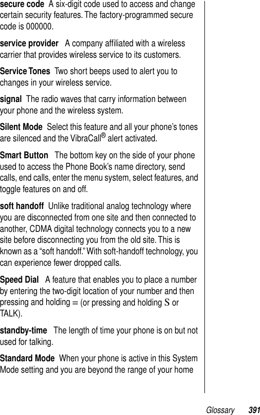 Glossary 391secure code  A six-digit code used to access and change certain security features. The factory-programmed secure code is 000000.service provider   A company afﬁliated with a wireless carrier that provides wireless service to its customers. Service Tones  Two short beeps used to alert you to changes in your wireless service.signal  The radio waves that carry information between your phone and the wireless system.Silent Mode  Select this feature and all your phone’s tones are silenced and the VibraCall® alert activated.Smart Button   The bottom key on the side of your phone used to access the Phone Book’s name directory, send calls, end calls, enter the menu system, select features, and toggle features on and off.soft handoff  Unlike traditional analog technology where you are disconnected from one site and then connected to another, CDMA digital technology connects you to a new site before disconnecting you from the old site. This is known as a “soft handoff.” With soft-handoff technology, you can experience fewer dropped calls.Speed Dial   A feature that enables you to place a number by entering the two-digit location of your number and then pressing and holding = (or pressing and holding S or TALK).standby-time   The length of time your phone is on but not used for talking.Standard Mode  When your phone is active in this System Mode setting and you are beyond the range of your home 