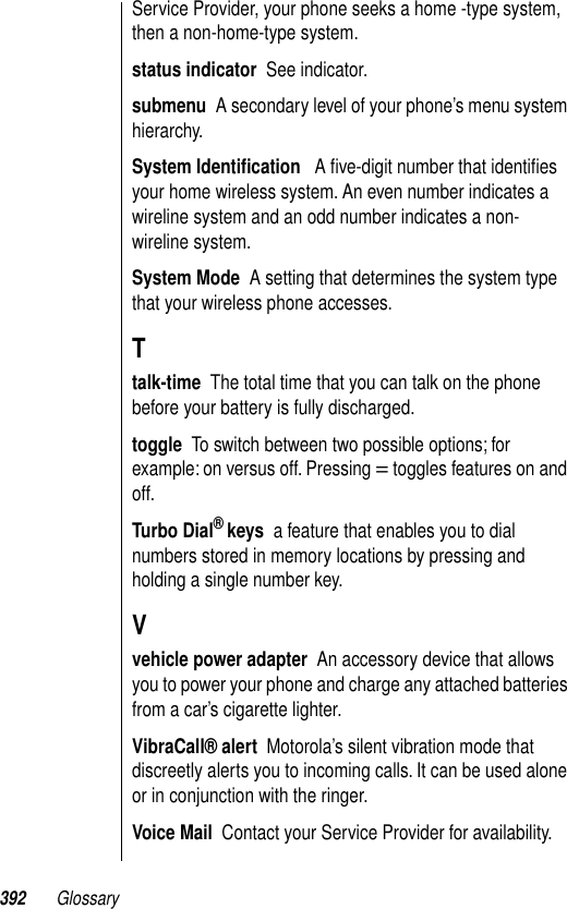 392 GlossaryService Provider, your phone seeks a home -type system, then a non-home-type system.status indicator  See indicator.submenu  A secondary level of your phone’s menu system hierarchy.System Identiﬁcation   A ﬁve-digit number that identiﬁes your home wireless system. An even number indicates a wireline system and an odd number indicates a non-wireline system. System Mode  A setting that determines the system type that your wireless phone accesses.Ttalk-time  The total time that you can talk on the phone before your battery is fully discharged.toggle  To switch between two possible options; for example: on versus off. Pressing = toggles features on and off.Turbo Dial® keys  a feature that enables you to dial numbers stored in memory locations by pressing and holding a single number key.Vvehicle power adapter  An accessory device that allows you to power your phone and charge any attached batteries from a car’s cigarette lighter.VibraCall® alert  Motorola’s silent vibration mode that discreetly alerts you to incoming calls. It can be used alone or in conjunction with the ringer.Voice Mail  Contact your Service Provider for availability.