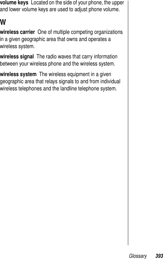 Glossary 393volume keys  Located on the side of your phone, the upper and lower volume keys are used to adjust phone volume.Wwireless carrier  One of multiple competing organizations in a given geographic area that owns and operates a wireless system.wireless signal  The radio waves that carry information between your wireless phone and the wireless system.wireless system  The wireless equipment in a given geographic area that relays signals to and from individual wireless telephones and the landline telephone system.