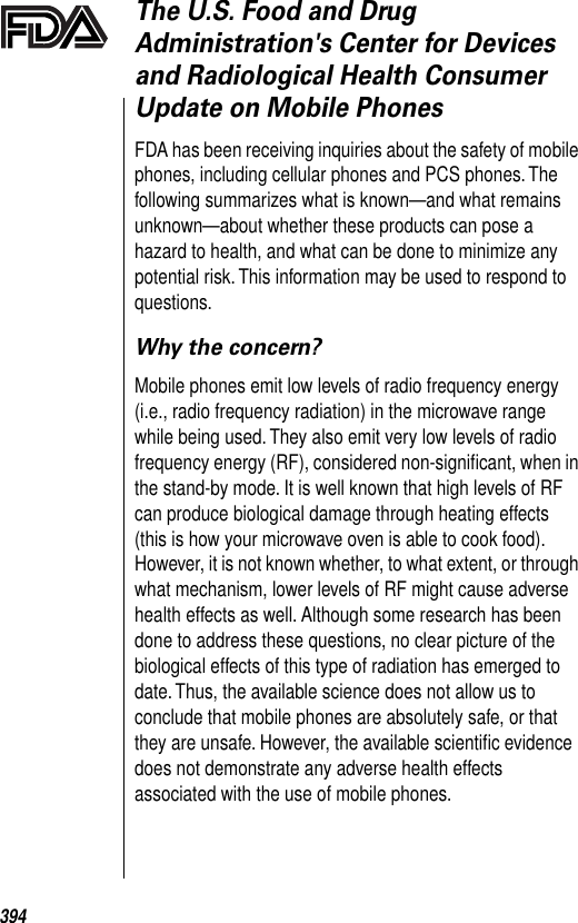 394The U.S. Food and Drug Administration&apos;s Center for Devices and Radiological Health Consumer Update on Mobile PhonesFDA has been receiving inquiries about the safety of mobile phones, including cellular phones and PCS phones. The following summarizes what is known—and what remains unknown—about whether these products can pose a hazard to health, and what can be done to minimize any potential risk. This information may be used to respond to questions. Why the concern?Mobile phones emit low levels of radio frequency energy (i.e., radio frequency radiation) in the microwave range while being used. They also emit very low levels of radio frequency energy (RF), considered non-signiﬁcant, when in the stand-by mode. It is well known that high levels of RF can produce biological damage through heating effects (this is how your microwave oven is able to cook food). However, it is not known whether, to what extent, or through what mechanism, lower levels of RF might cause adverse health effects as well. Although some research has been done to address these questions, no clear picture of the biological effects of this type of radiation has emerged to date. Thus, the available science does not allow us to conclude that mobile phones are absolutely safe, or that they are unsafe. However, the available scientiﬁc evidence does not demonstrate any adverse health effects associated with the use of mobile phones. 