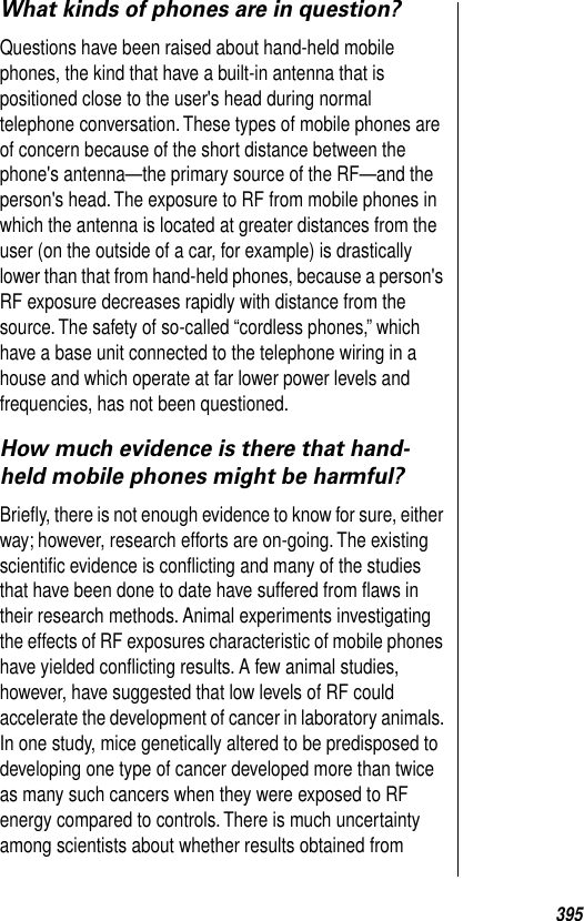 395What kinds of phones are in question?Questions have been raised about hand-held mobile phones, the kind that have a built-in antenna that is positioned close to the user&apos;s head during normal telephone conversation. These types of mobile phones are of concern because of the short distance between the phone&apos;s antenna—the primary source of the RF—and the person&apos;s head. The exposure to RF from mobile phones in which the antenna is located at greater distances from the user (on the outside of a car, for example) is drastically lower than that from hand-held phones, because a person&apos;s RF exposure decreases rapidly with distance from the source. The safety of so-called “cordless phones,” which have a base unit connected to the telephone wiring in a house and which operate at far lower power levels and frequencies, has not been questioned. How much evidence is there that hand-held mobile phones might be harmful?Brieﬂy, there is not enough evidence to know for sure, either way; however, research efforts are on-going. The existing scientiﬁc evidence is conﬂicting and many of the studies that have been done to date have suffered from ﬂaws in their research methods. Animal experiments investigating the effects of RF exposures characteristic of mobile phones have yielded conﬂicting results. A few animal studies, however, have suggested that low levels of RF could accelerate the development of cancer in laboratory animals. In one study, mice genetically altered to be predisposed to developing one type of cancer developed more than twice as many such cancers when they were exposed to RF energy compared to controls. There is much uncertainty among scientists about whether results obtained from 