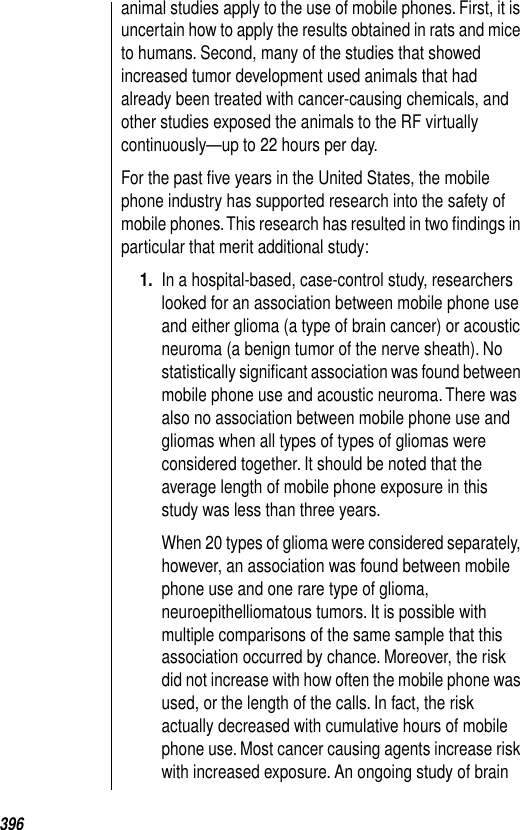 396animal studies apply to the use of mobile phones. First, it is uncertain how to apply the results obtained in rats and mice to humans. Second, many of the studies that showed increased tumor development used animals that had already been treated with cancer-causing chemicals, and other studies exposed the animals to the RF virtually continuously—up to 22 hours per day. For the past ﬁve years in the United States, the mobile phone industry has supported research into the safety of mobile phones. This research has resulted in two ﬁndings in particular that merit additional study: 1. In a hospital-based, case-control study, researchers looked for an association between mobile phone use and either glioma (a type of brain cancer) or acoustic neuroma (a benign tumor of the nerve sheath). No statistically signiﬁcant association was found between mobile phone use and acoustic neuroma. There was also no association between mobile phone use and gliomas when all types of types of gliomas were considered together. It should be noted that the average length of mobile phone exposure in this study was less than three years. When 20 types of glioma were considered separately, however, an association was found between mobile phone use and one rare type of glioma, neuroepithelliomatous tumors. It is possible with multiple comparisons of the same sample that this association occurred by chance. Moreover, the risk did not increase with how often the mobile phone was used, or the length of the calls. In fact, the risk actually decreased with cumulative hours of mobile phone use. Most cancer causing agents increase risk with increased exposure. An ongoing study of brain 