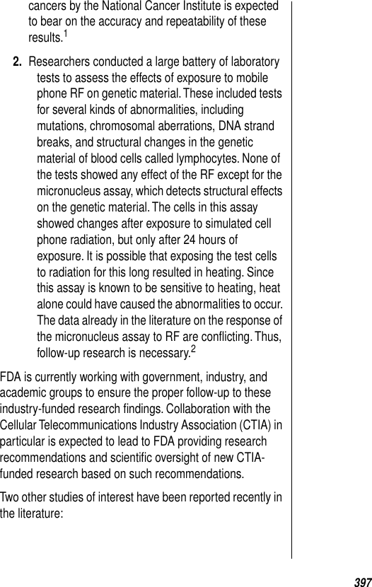 397cancers by the National Cancer Institute is expected to bear on the accuracy and repeatability of these results.1 2. Researchers conducted a large battery of laboratory tests to assess the effects of exposure to mobile phone RF on genetic material. These included tests for several kinds of abnormalities, including mutations, chromosomal aberrations, DNA strand breaks, and structural changes in the genetic material of blood cells called lymphocytes. None of the tests showed any effect of the RF except for the micronucleus assay, which detects structural effects on the genetic material. The cells in this assay showed changes after exposure to simulated cell phone radiation, but only after 24 hours of exposure. It is possible that exposing the test cells to radiation for this long resulted in heating. Since this assay is known to be sensitive to heating, heat alone could have caused the abnormalities to occur. The data already in the literature on the response of the micronucleus assay to RF are conﬂicting. Thus, follow-up research is necessary.2 FDA is currently working with government, industry, and academic groups to ensure the proper follow-up to these industry-funded research ﬁndings. Collaboration with the Cellular Telecommunications Industry Association (CTIA) in particular is expected to lead to FDA providing research recommendations and scientiﬁc oversight of new CTIA-funded research based on such recommendations. Two other studies of interest have been reported recently in the literature: 