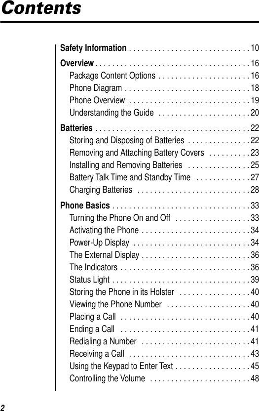  2 Contents Safety Information  . . . . . . . . . . . . . . . . . . . . . . . . . . . . . 10 Overview . . . . . . . . . . . . . . . . . . . . . . . . . . . . . . . . . . . . . 16Package Content Options . . . . . . . . . . . . . . . . . . . . . . 16Phone Diagram . . . . . . . . . . . . . . . . . . . . . . . . . . . . . . 18Phone Overview  . . . . . . . . . . . . . . . . . . . . . . . . . . . . . 19Understanding the Guide  . . . . . . . . . . . . . . . . . . . . . . 20 Batteries  . . . . . . . . . . . . . . . . . . . . . . . . . . . . . . . . . . . . . 22Storing and Disposing of Batteries  . . . . . . . . . . . . . . . 22Removing and Attaching Battery Covers  . . . . . . . . . . 23Installing and Removing Batteries   . . . . . . . . . . . . . . . 25Battery Talk Time and Standby Time   . . . . . . . . . . . . . 27Charging Batteries  . . . . . . . . . . . . . . . . . . . . . . . . . . . 28 Phone Basics  . . . . . . . . . . . . . . . . . . . . . . . . . . . . . . . . . 33Turning the Phone On and Off  . . . . . . . . . . . . . . . . . . 33Activating the Phone . . . . . . . . . . . . . . . . . . . . . . . . . . 34Power-Up Display  . . . . . . . . . . . . . . . . . . . . . . . . . . . . 34The External Display . . . . . . . . . . . . . . . . . . . . . . . . . . 36The Indicators . . . . . . . . . . . . . . . . . . . . . . . . . . . . . . . 36Status Light . . . . . . . . . . . . . . . . . . . . . . . . . . . . . . . . . 39Storing the Phone in its Holster   . . . . . . . . . . . . . . . . . 40Viewing the Phone Number  . . . . . . . . . . . . . . . . . . . . 40Placing a Call  . . . . . . . . . . . . . . . . . . . . . . . . . . . . . . . 40Ending a Call   . . . . . . . . . . . . . . . . . . . . . . . . . . . . . . . 41Redialing a Number  . . . . . . . . . . . . . . . . . . . . . . . . . . 41Receiving a Call  . . . . . . . . . . . . . . . . . . . . . . . . . . . . . 43Using the Keypad to Enter Text . . . . . . . . . . . . . . . . . . 45Controlling the Volume  . . . . . . . . . . . . . . . . . . . . . . . . 48