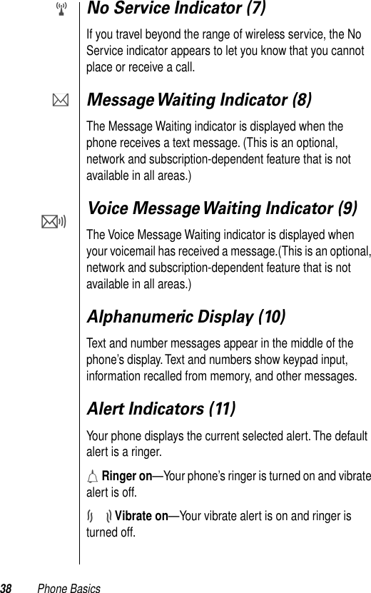 38 Phone BasicsNo Service Indicator (7)If you travel beyond the range of wireless service, the No Service indicator appears to let you know that you cannot place or receive a call. Message Waiting Indicator (8)The Message Waiting indicator is displayed when the phone receives a text message. (This is an optional, network and subscription-dependent feature that is not available in all areas.)Voice Message Waiting Indicator (9)The Voice Message Waiting indicator is displayed when your voicemail has received a message.(This is an optional, network and subscription-dependent feature that is not available in all areas.)Alphanumeric Display (10)Text and number messages appear in the middle of the phone’s display. Text and numbers show keypad input, information recalled from memory, and other messages.Alert Indicators (11)Your phone displays the current selected alert. The default alert is a ringer. h Ringer on—Your phone’s ringer is turned on and vibrate alert is off.j Vibrate on—Your vibrate alert is on and ringer is turned off.wPO