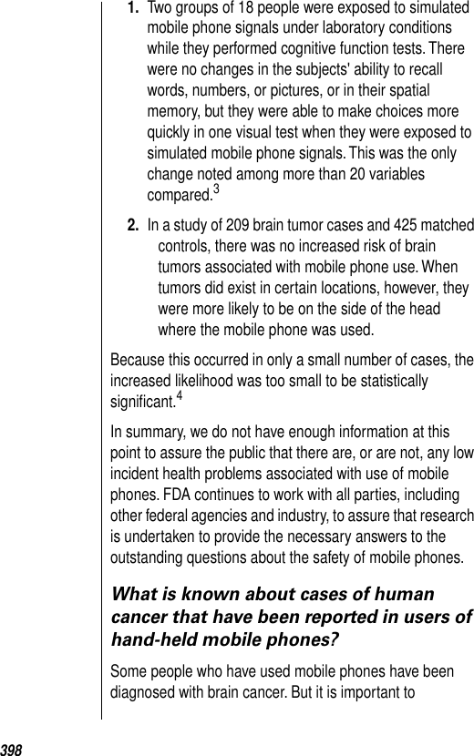 3981. Two groups of 18 people were exposed to simulated mobile phone signals under laboratory conditions while they performed cognitive function tests. There were no changes in the subjects&apos; ability to recall words, numbers, or pictures, or in their spatial memory, but they were able to make choices more quickly in one visual test when they were exposed to simulated mobile phone signals. This was the only change noted among more than 20 variables compared.3 2. In a study of 209 brain tumor cases and 425 matched controls, there was no increased risk of brain tumors associated with mobile phone use. When tumors did exist in certain locations, however, they were more likely to be on the side of the head where the mobile phone was used.Because this occurred in only a small number of cases, the increased likelihood was too small to be statistically signiﬁcant.4 In summary, we do not have enough information at this point to assure the public that there are, or are not, any low incident health problems associated with use of mobile phones. FDA continues to work with all parties, including other federal agencies and industry, to assure that research is undertaken to provide the necessary answers to the outstanding questions about the safety of mobile phones. What is known about cases of human cancer that have been reported in users of hand-held mobile phones?Some people who have used mobile phones have been diagnosed with brain cancer. But it is important to 