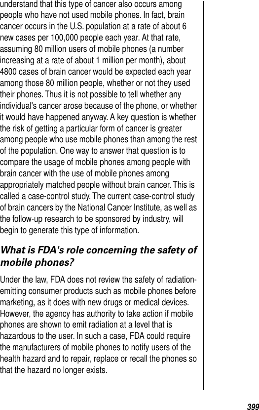 399understand that this type of cancer also occurs among people who have not used mobile phones. In fact, brain cancer occurs in the U.S. population at a rate of about 6 new cases per 100,000 people each year. At that rate, assuming 80 million users of mobile phones (a number increasing at a rate of about 1 million per month), about 4800 cases of brain cancer would be expected each year among those 80 million people, whether or not they used their phones. Thus it is not possible to tell whether any individual&apos;s cancer arose because of the phone, or whether it would have happened anyway. A key question is whether the risk of getting a particular form of cancer is greater among people who use mobile phones than among the rest of the population. One way to answer that question is to compare the usage of mobile phones among people with brain cancer with the use of mobile phones among appropriately matched people without brain cancer. This is called a case-control study. The current case-control study of brain cancers by the National Cancer Institute, as well as the follow-up research to be sponsored by industry, will begin to generate this type of information. What is FDA&apos;s role concerning the safety of mobile phones?Under the law, FDA does not review the safety of radiation-emitting consumer products such as mobile phones before marketing, as it does with new drugs or medical devices. However, the agency has authority to take action if mobile phones are shown to emit radiation at a level that is hazardous to the user. In such a case, FDA could require the manufacturers of mobile phones to notify users of the health hazard and to repair, replace or recall the phones so that the hazard no longer exists. 