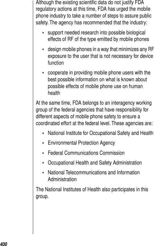 400Although the existing scientiﬁc data do not justify FDA regulatory actions at this time, FDA has urged the mobile phone industry to take a number of steps to assure public safety. The agency has recommended that the industry: •support needed research into possible biological effects of RF of the type emitted by mobile phones•design mobile phones in a way that minimizes any RF exposure to the user that is not necessary for device function•cooperate in providing mobile phone users with the best possible information on what is known about possible effects of mobile phone use on human healthAt the same time, FDA belongs to an interagency working group of the federal agencies that have responsibility for different aspects of mobile phone safety to ensure a coordinated effort at the federal level. These agencies are: •National Institute for Occupational Safety and Health •Environmental Protection Agency •Federal Communications Commission •Occupational Health and Safety Administration •National Telecommunications and Information Administration The National Institutes of Health also participates in this group. 