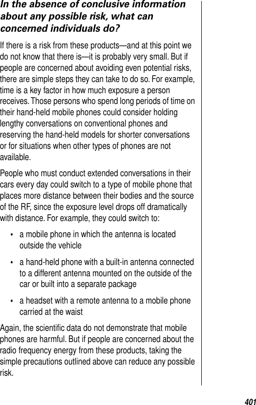 401In the absence of conclusive information about any possible risk, what can concerned individuals do?If there is a risk from these products—and at this point we do not know that there is—it is probably very small. But if people are concerned about avoiding even potential risks, there are simple steps they can take to do so. For example, time is a key factor in how much exposure a person receives. Those persons who spend long periods of time on their hand-held mobile phones could consider holding lengthy conversations on conventional phones and reserving the hand-held models for shorter conversations or for situations when other types of phones are not available. People who must conduct extended conversations in their cars every day could switch to a type of mobile phone that places more distance between their bodies and the source of the RF, since the exposure level drops off dramatically with distance. For example, they could switch to: •a mobile phone in which the antenna is located outside the vehicle•a hand-held phone with a built-in antenna connected to a different antenna mounted on the outside of the car or built into a separate package•a headset with a remote antenna to a mobile phone carried at the waist Again, the scientiﬁc data do not demonstrate that mobile phones are harmful. But if people are concerned about the radio frequency energy from these products, taking the simple precautions outlined above can reduce any possible risk. 