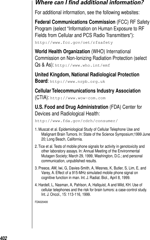 402Where can I ﬁnd additional information?For additional information, see the following websites: Federal Communications Commission (FCC) RF Safety Program (select “Information on Human Exposure to RF Fields from Cellular and PCS Radio Transmitters”): http://www.fcc.gov/oet/rfsafety World Health Organization (WHO) International Commission on Non-Ionizing Radiation Protection (select Qs &amp; As): http://www.who.int/emf United Kingdom, National Radiological Protection Board: http://www.nrpb.org.uk Cellular Telecommunications Industry Association (CTIA): http://www.wow-com.com U.S. Food and Drug Administration (FDA) Center for Devices and Radiological Health: http://www.fda.gov/cdrh/consumer/1. Muscat et al. Epidemiological Study of Cellular Telephone Use and Malignant Brain Tumors. In: State of the Science Symposium;1999 June 20; Long Beach, California. 2. Tice et al. Tests of mobile phone signals for activity in genotoxicity and other laboratory assays. In: Annual Meeting of the Environmental Mutagen Society; March 29, 1999, Washington, D.C.; and personal communication, unpublished results. 3. Preece, AW, Iwi, G, Davies-Smith, A, Wesnes, K, Butler, S, Lim, E, and Varey, A. Effect of a 915-MHz simulated mobile phone signal on cognitive function in man. Int. J. Radiat. Biol., April 8, 1999. 4. Hardell, L, Nasman, A, Pahlson, A, Hallquist, A and Mild, KH. Use of cellular telephones and the risk for brain tumors: a case-control study. Int. J. Oncol., 15: 113-116, 1999. FDA020400 