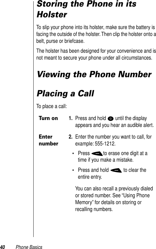 40 Phone BasicsStoring the Phone in its HolsterTo slip your phone into its holster, make sure the battery is facing the outside of the holster. Then clip the holster onto a belt, purse or briefcase. The holster has been designed for your convenience and is not meant to secure your phone under all circumstances. Viewing the Phone NumberPlacing a CallTo place a call:Turn on1. Press and hold P until the display appears and you hear an audible alert. Enter number2. Enter the number you want to call, for example: 555-1212. •Press -to erase one digit at a time if you make a mistake.•Press and hold - to clear the entire entry.You can also recall a previously dialed or stored number. See “Using Phone Memory” for details on storing or recalling numbers. 