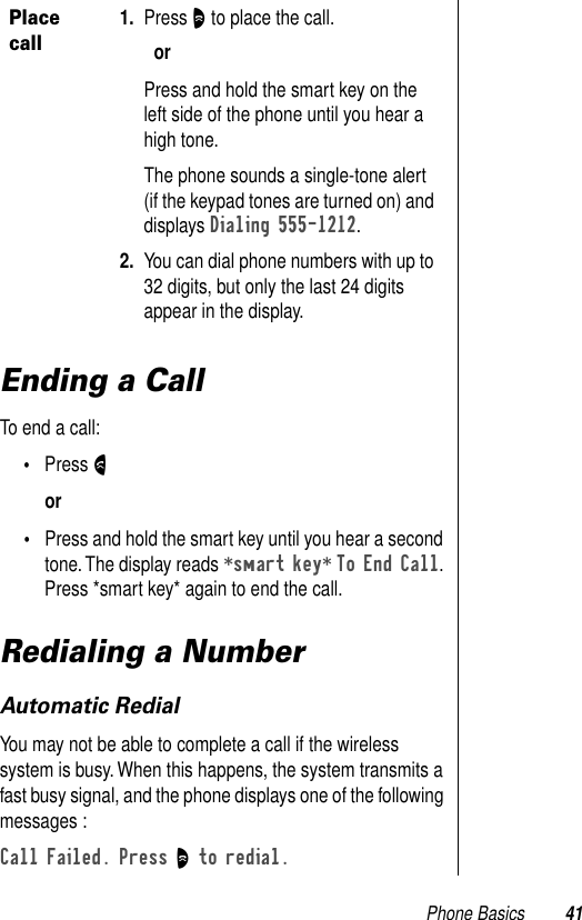 Phone Basics 41Ending a CallTo end a call: •Press Nor •Press and hold the smart key until you hear a second tone. The display reads *smart key* To End Call. Press *smart key* again to end the call. Redialing a NumberAutomatic RedialYou may not be able to complete a call if the wireless system is busy. When this happens, the system transmits a fast busy signal, and the phone displays one of the following messages : Call Failed. Press O to redial. Place call1. Press O to place the call.orPress and hold the smart key on the left side of the phone until you hear a high tone. The phone sounds a single-tone alert (if the keypad tones are turned on) and displays Dialing 555-1212. 2. You can dial phone numbers with up to 32 digits, but only the last 24 digits appear in the display. 