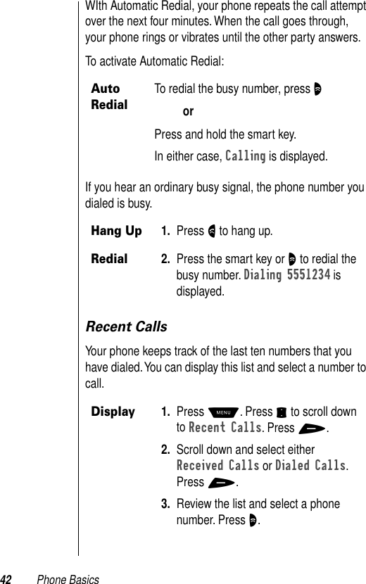 42 Phone BasicsWIth Automatic Redial, your phone repeats the call attempt over the next four minutes. When the call goes through, your phone rings or vibrates until the other party answers. To activate Automatic Redial:If you hear an ordinary busy signal, the phone number you dialed is busy. Recent CallsYour phone keeps track of the last ten numbers that you have dialed. You can display this list and select a number to call. Auto RedialTo redial the busy number, press O orPress and hold the smart key. In either case, Calling is displayed.Hang Up1. Press N to hang up. Redial2. Press the smart key or O to redial the busy number. Dialing 5551234 is displayed.Display1. Press M. Press S to scroll down to Recent Calls. Press +. 2. Scroll down and select either Received Calls or Dialed Calls. Press +.3. Review the list and select a phone number. Press O.