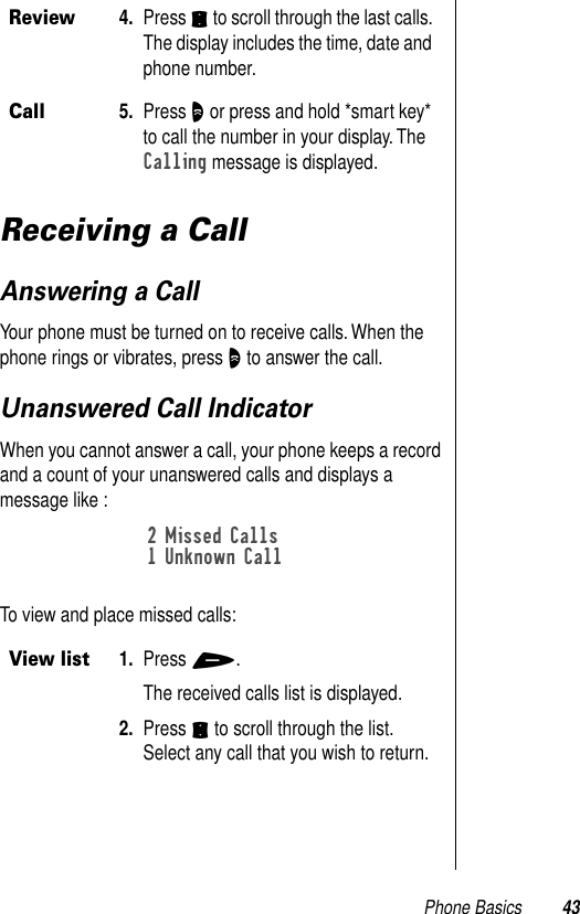 Phone Basics 43Receiving a CallAnswering a CallYour phone must be turned on to receive calls. When the phone rings or vibrates, press O to answer the call. Unanswered Call IndicatorWhen you cannot answer a call, your phone keeps a record and a count of your unanswered calls and displays a message like : To view and place missed calls: Review4. Press S to scroll through the last calls. The display includes the time, date and phone number.Call5. Press O or press and hold *smart key* to call the number in your display. The Calling message is displayed.View list1. Press +. The received calls list is displayed. 2. Press S to scroll through the list. Select any call that you wish to return.2 Missed Calls1 Unknown Call