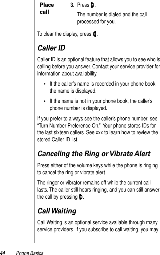 44 Phone BasicsTo clear the display, press N.Caller IDCaller ID is an optional feature that allows you to see who is calling before you answer. Contact your service provider for information about availability.•If the caller’s name is recorded in your phone book, the name is displayed. •If the name is not in your phone book, the caller’s phone number is displayed. If you prefer to always see the caller’s phone number, see “Turn Number Preference On.”  Your phone stores IDs for the last sixteen callers. See xxx to learn how to review the stored Caller ID list. Canceling the Ring or Vibrate AlertPress either of the volume keys while the phone is ringing to cancel the ring or vibrate alert. The ringer or vibrator remains off while the current call lasts. The caller still hears ringing, and you can still answer the call by pressing O. Call WaitingCall Waiting is an optional service available through many service providers. If you subscribe to call waiting, you may Place call3. Press O.The number is dialed and the call processed for you.