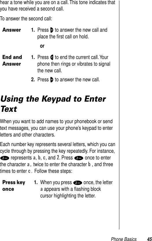 Phone Basics 45hear a tone while you are on a call. This tone indicates that you have received a second call. To answer the second call: Using the Keypad to Enter TextWhen you want to add names to your phonebook or send text messages, you can use your phone’s keypad to enter letters and other characters. Each number key represents several letters, which you can cycle through by pressing the key repeatedly. For instance, 2 represents a, b, c, and 2. Press 2 once to enter the character a, twice to enter the character b , and three times to enter c. Follow these steps:Answer1. Press O to answer the new call and place the ﬁrst call on hold. orEnd and Answer1. Press N to end the current call. Your phone then rings or vibrates to signal the new call. 2. Press O to answer the new call. Press key once1. When you press 2 once, the letter a appears with a ﬂashing block cursor highlighting the letter. 