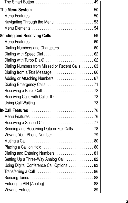  3 The Smart Button  . . . . . . . . . . . . . . . . . . . . . . . . . . . . 49 The Menu System  . . . . . . . . . . . . . . . . . . . . . . . . . . . . . 50Menu Features  . . . . . . . . . . . . . . . . . . . . . . . . . . . . . . 50Navigating Through the Menu   . . . . . . . . . . . . . . . . . . 53Menu Elements . . . . . . . . . . . . . . . . . . . . . . . . . . . . . . 54 Sending and Receiving Calls  . . . . . . . . . . . . . . . . . . . . 59Menu Features  . . . . . . . . . . . . . . . . . . . . . . . . . . . . . . 60Dialing Numbers and Characters  . . . . . . . . . . . . . . . . 60Dialing with Speed Dial . . . . . . . . . . . . . . . . . . . . . . . . 62Dialing with Turbo Dial®  . . . . . . . . . . . . . . . . . . . . . . . 62Dialing Numbers from Missed or Recent Calls . . . . . . 63Dialing from a Text Message   . . . . . . . . . . . . . . . . . . . 66Adding or Attaching Numbers . . . . . . . . . . . . . . . . . . . 67Dialing Emergency Calls   . . . . . . . . . . . . . . . . . . . . . . 71Receiving a Basic Call  . . . . . . . . . . . . . . . . . . . . . . . . 72Receiving Calls with Caller ID   . . . . . . . . . . . . . . . . . . 73Using Call Waiting   . . . . . . . . . . . . . . . . . . . . . . . . . . . 73 In-Call Features  . . . . . . . . . . . . . . . . . . . . . . . . . . . . . . . 76Menu Features  . . . . . . . . . . . . . . . . . . . . . . . . . . . . . . 76Receiving a Second Call   . . . . . . . . . . . . . . . . . . . . . . 77Sending and Receiving Data or Fax Calls  . . . . . . . . . 78Viewing Your Phone Number   . . . . . . . . . . . . . . . . . . . 79Muting a Call . . . . . . . . . . . . . . . . . . . . . . . . . . . . . . . . 80Placing a Call on Hold   . . . . . . . . . . . . . . . . . . . . . . . . 80Dialing and Entering Numbers  . . . . . . . . . . . . . . . . . . 81Setting Up a Three-Way Analog Call   . . . . . . . . . . . . . 82Using Digital Conference Call Options  . . . . . . . . . . . . 83Transferring a Call   . . . . . . . . . . . . . . . . . . . . . . . . . . . 86Sending Tones  . . . . . . . . . . . . . . . . . . . . . . . . . . . . . . 88Entering a PIN (Analog)  . . . . . . . . . . . . . . . . . . . . . . . 88Viewing Entries . . . . . . . . . . . . . . . . . . . . . . . . . . . . . . 89
