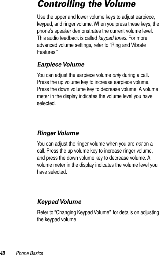 48 Phone BasicsControlling the VolumeUse the upper and lower volume keys to adjust earpiece, keypad, and ringer volume. When you press these keys, the phone’s speaker demonstrates the current volume level. This audio feedback is called keypad tones. For more advanced volume settings, refer to “Ring and Vibrate Features.”Earpiece VolumeYou can adjust the earpiece volume only during a call. Press the up volume key to increase earpiece volume. Press the down volume key to decrease volume. A volume meter in the display indicates the volume level you have selected. Ringer VolumeYou can adjust the ringer volume when you are not on a call. Press the up volume key to increase ringer volume, and press the down volume key to decrease volume. A volume meter in the display indicates the volume level you have selected.  Keypad VolumeRefer to “Changing Keypad Volume”  for details on adjusting the keypad volume.