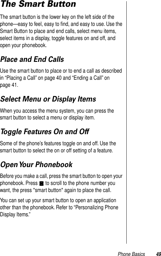 Phone Basics 49The Smart ButtonThe smart button is the lower key on the left side of the phone—easy to feel, easy to ﬁnd, and easy to use. Use the Smart Button to place and end calls, select menu items, select items in a display, toggle features on and off, and open your phonebook.  Place and End CallsUse the smart button to place or to end a call as described in “Placing a Call” on page 40 and “Ending a Call” on page 41. Select Menu or Display ItemsWhen you access the menu system, you can press the smart button to select a menu or display item.Toggle Features On and OffSome of the phone’s features toggle on and off. Use the smart button to select the on or off setting of a feature. Open Your  PhonebookBefore you make a call, press the smart button to open your phonebook. Press S to scroll to the phone number you want, the press *smart button* again to place the call. You can set up your smart button to open an application other than the phonebook. Refer to “Personalizing Phone Display Items.” 