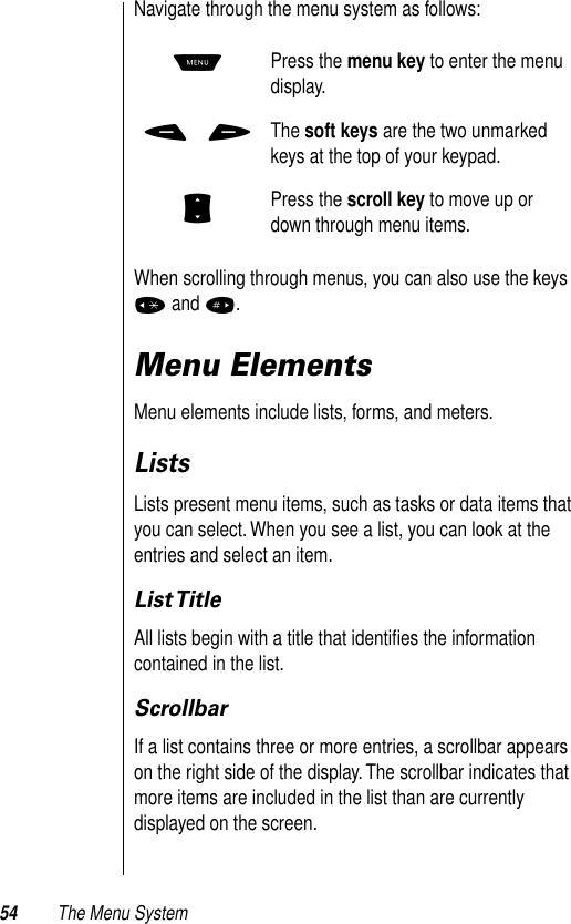 54 The Menu SystemNavigate through the menu system as follows: When scrolling through menus, you can also use the keys * and #.Menu ElementsMenu elements include lists, forms, and meters.ListsLists present menu items, such as tasks or data items that you can select. When you see a list, you can look at the entries and select an item. List TitleAll lists begin with a title that identiﬁes the information contained in the list. ScrollbarIf a list contains three or more entries, a scrollbar appears on the right side of the display. The scrollbar indicates that more items are included in the list than are currently displayed on the screen. MPress the menu key to enter the menu display.- +The soft keys are the two unmarked keys at the top of your keypad. SPress the scroll key to move up or down through menu items.