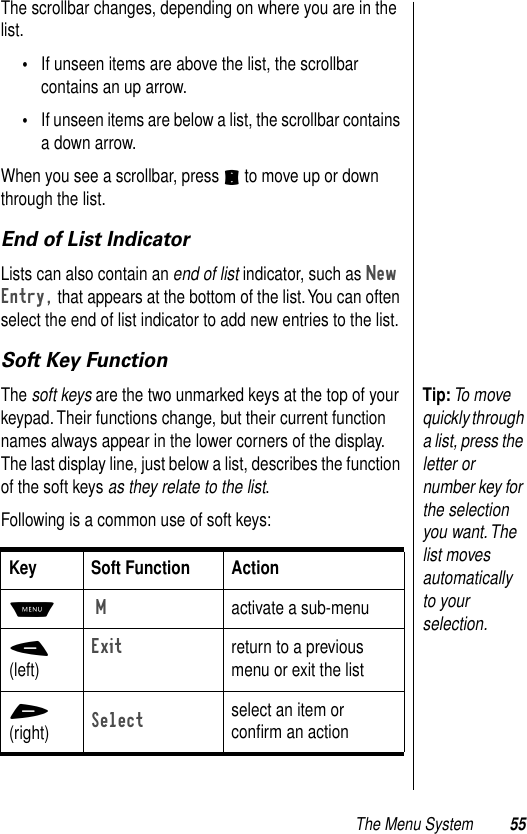 The Menu System 55The scrollbar changes, depending on where you are in the list. •If unseen items are above the list, the scrollbar contains an up arrow. •If unseen items are below a list, the scrollbar contains a down arrow. When you see a scrollbar, press S to move up or down through the list. End of List IndicatorLists can also contain an end of list indicator, such as New Entry, that appears at the bottom of the list. You can often select the end of list indicator to add new entries to the list. Soft Key FunctionTip: To move quickly through a list, press the letter or number key for the selection you want. The list moves automatically to your selection.The soft keys are the two unmarked keys at the top of your keypad. Their functions change, but their current function names always appear in the lower corners of the display. The last display line, just below a list, describes the function of the soft keys as they relate to the list. Following is a common use of soft keys:Key Soft Function ActionM M  activate a sub-menu-(left)Exitreturn to a previous menu or exit the list+(right)Selectselect an item or conﬁrm an action