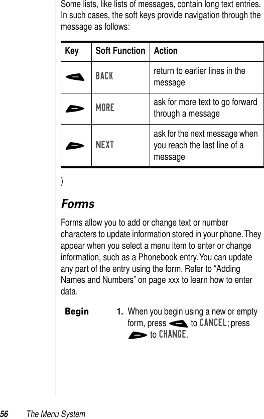 56 The Menu SystemSome lists, like lists of messages, contain long text entries. In such cases, the soft keys provide navigation through the message as follows:)FormsForms allow you to add or change text or number characters to update information stored in your phone. They appear when you select a menu item to enter or change information, such as a Phonebook entry. You can update any part of the entry using the form. Refer to “Adding Names and Numbers” on page xxx to learn how to enter data. Key Soft Function Action-BACK return to earlier lines in the message+MORE ask for more text to go forward through a message+NEXTask for the next message when you reach the last line of a messageBegin1. When you begin using a new or empty form, press - to CANCEL; press + to CHANGE. 