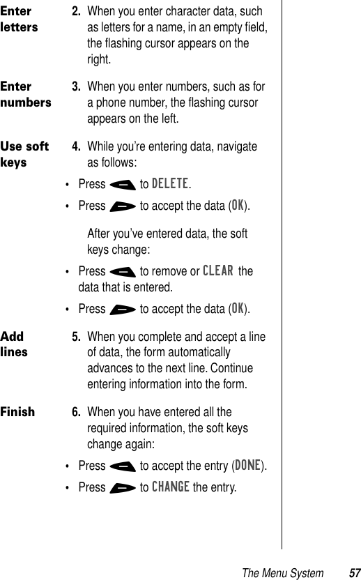 The Menu System 57Enter letters2. When you enter character data, such as letters for a name, in an empty ﬁeld, the ﬂashing cursor appears on the right.Enter numbers3. When you enter numbers, such as for a phone number, the ﬂashing cursor appears on the left.Use soft keys4. While you’re entering data, navigate as follows:•Press - to DELETE.•Press + to accept the data (OK).After you’ve entered data, the soft keys change:•Press - to remove or CLEAR the data that is entered.•Press + to accept the data (OK). Add lines5. When you complete and accept a line of data, the form automatically advances to the next line. Continue entering information into the form. Finish6. When you have entered all the required information, the soft keys change again:•Press - to accept the entry (DONE).•Press + to CHANGE the entry.