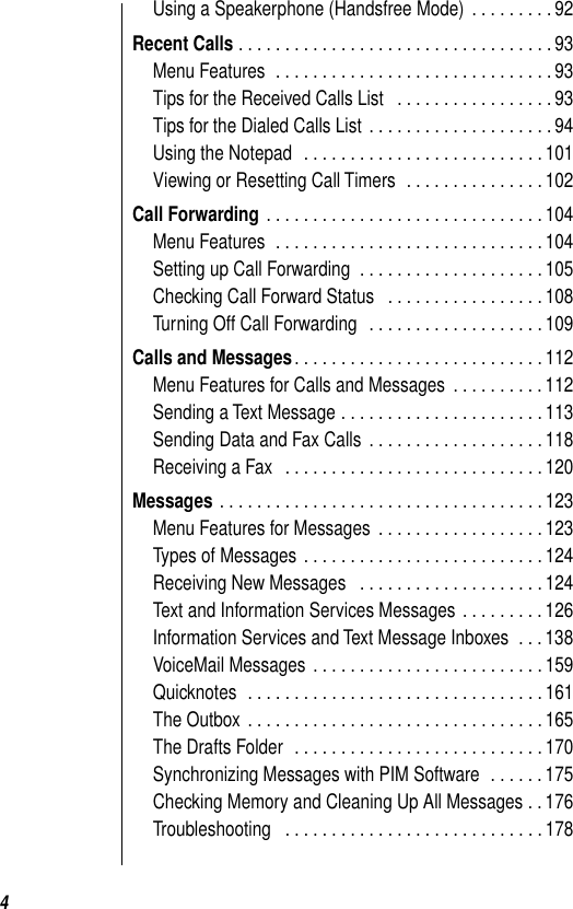  4 Using a Speakerphone (Handsfree Mode)  . . . . . . . . . 92 Recent Calls  . . . . . . . . . . . . . . . . . . . . . . . . . . . . . . . . . . 93Menu Features  . . . . . . . . . . . . . . . . . . . . . . . . . . . . . . 93Tips for the Received Calls List   . . . . . . . . . . . . . . . . . 93Tips for the Dialed Calls List  . . . . . . . . . . . . . . . . . . . . 94Using the Notepad  . . . . . . . . . . . . . . . . . . . . . . . . . . 101Viewing or Resetting Call Timers  . . . . . . . . . . . . . . . 102 Call Forwarding  . . . . . . . . . . . . . . . . . . . . . . . . . . . . . . 104Menu Features  . . . . . . . . . . . . . . . . . . . . . . . . . . . . . 104Setting up Call Forwarding  . . . . . . . . . . . . . . . . . . . . 105Checking Call Forward Status   . . . . . . . . . . . . . . . . . 108Turning Off Call Forwarding   . . . . . . . . . . . . . . . . . . . 109 Calls and Messages . . . . . . . . . . . . . . . . . . . . . . . . . . . 112Menu Features for Calls and Messages  . . . . . . . . . . 112Sending a Text Message . . . . . . . . . . . . . . . . . . . . . . 113Sending Data and Fax Calls  . . . . . . . . . . . . . . . . . . . 118Receiving a Fax   . . . . . . . . . . . . . . . . . . . . . . . . . . . . 120 Messages  . . . . . . . . . . . . . . . . . . . . . . . . . . . . . . . . . . . 123Menu Features for Messages  . . . . . . . . . . . . . . . . . . 123Types of Messages . . . . . . . . . . . . . . . . . . . . . . . . . . 124Receiving New Messages   . . . . . . . . . . . . . . . . . . . . 124Text and Information Services Messages  . . . . . . . . . 126Information Services and Text Message Inboxes  . . . 138VoiceMail Messages . . . . . . . . . . . . . . . . . . . . . . . . . 159Quicknotes  . . . . . . . . . . . . . . . . . . . . . . . . . . . . . . . . 161The Outbox  . . . . . . . . . . . . . . . . . . . . . . . . . . . . . . . . 165The Drafts Folder  . . . . . . . . . . . . . . . . . . . . . . . . . . . 170Synchronizing Messages with PIM Software  . . . . . . 175Checking Memory and Cleaning Up All Messages . . 176Troubleshooting   . . . . . . . . . . . . . . . . . . . . . . . . . . . . 178