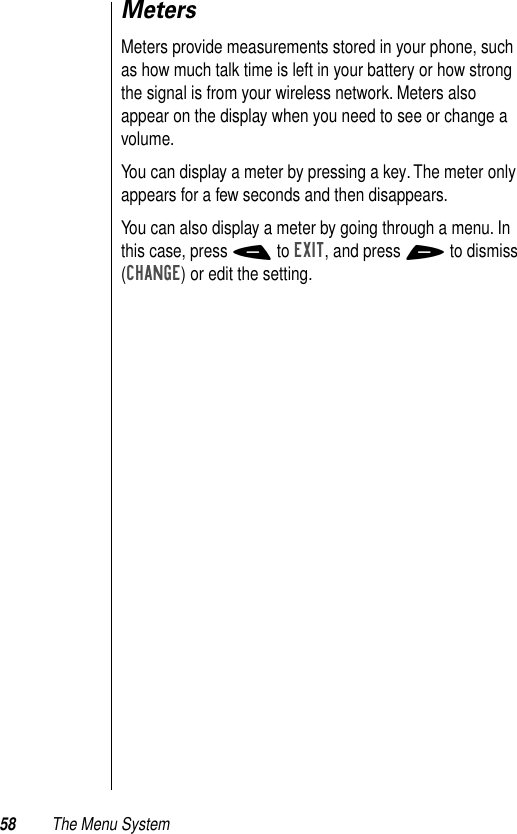 58 The Menu SystemMetersMeters provide measurements stored in your phone, such as how much talk time is left in your battery or how strong the signal is from your wireless network. Meters also appear on the display when you need to see or change a volume.You can display a meter by pressing a key. The meter only appears for a few seconds and then disappears. You can also display a meter by going through a menu. In this case, press - to EXIT, and press + to dismiss (CHANGE) or edit the setting. 