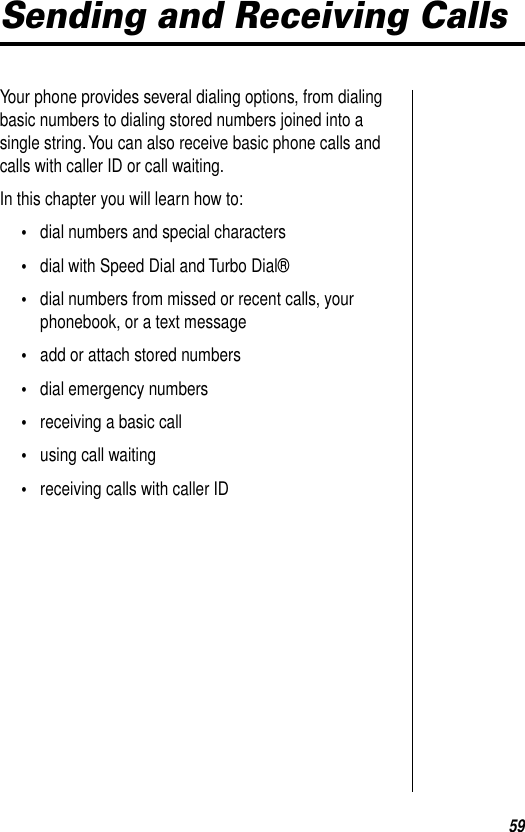 59Sending and Receiving CallsYour phone provides several dialing options, from dialing basic numbers to dialing stored numbers joined into a single string. You can also receive basic phone calls and calls with caller ID or call waiting.In this chapter you will learn how to:•dial numbers and special characters•dial with Speed Dial and Turbo Dial®•dial numbers from missed or recent calls, your phonebook, or a text message•add or attach stored numbers •dial emergency numbers•receiving a basic call•using call waiting•receiving calls with caller ID