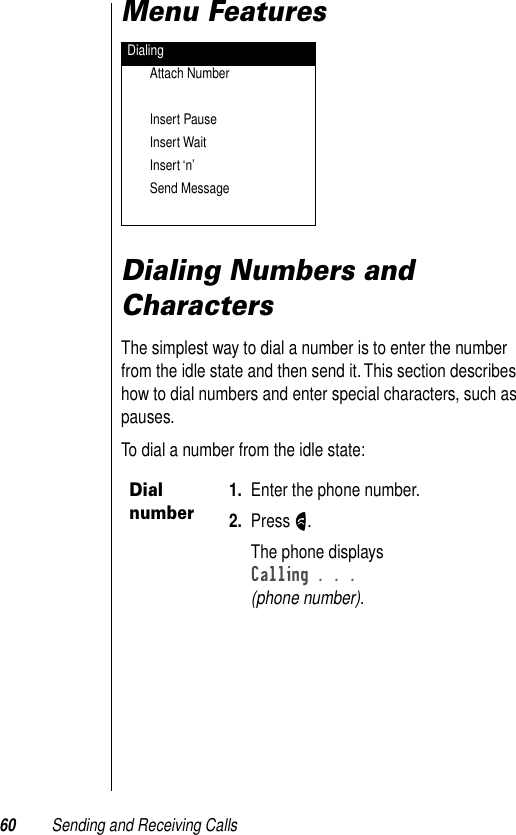 60 Sending and Receiving CallsMenu FeaturesDialing Numbers and CharactersThe simplest way to dial a number is to enter the number from the idle state and then send it. This section describes how to dial numbers and enter special characters, such as pauses.To dial a number from the idle state:DialingAttach NumberInsert PauseInsert WaitInsert ‘n’Send MessageDial number1. Enter the phone number.2. Press N.The phone displaysCalling . . . (phone number).