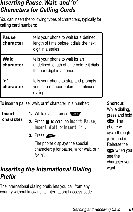 Sending and Receiving Calls 61Inserting Pause, Wait, and ‘n’ Characters for Calling CardsYou can insert the following types of characters, typically for calling card numbers:Shortcut: While dialing, press and hold *. The phone will cycle through p, w, and n. Release the * when you see the character you want.To insert a pause, wait, or ‘n’ character in a number:Inserting the International Dialing PreﬁxThe international dialing preﬁx lets you call from any country without knowing its international access code.Pause character tells your phone to wait for a deﬁned length of time before it dials the next digit in a series Wait charactertells your phone to wait for an undeﬁned length of time before it dials the next digit in a series‘n’ charactertells your phone to stop and prompts you for a number before it continues dialingInsert character1. While dialing, press M.2. Press S to scroll to Insert Pause, Insert Wait, or Insert ÔnÕ.3. Press +.The phone displays the special character: p for pause, w for wait, or n for ‘n’.