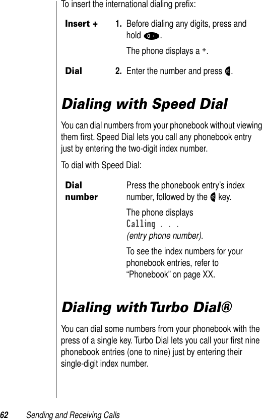 62 Sending and Receiving CallsTo insert the international dialing preﬁx:Dialing with Speed DialYou can dial numbers from your phonebook without viewing them ﬁrst. Speed Dial lets you call any phonebook entry just by entering the two-digit index number. To dial with Speed Dial:Dialing with Turbo Dial®You can dial some numbers from your phonebook with the press of a single key. Turbo Dial lets you call your ﬁrst nine phonebook entries (one to nine) just by entering their single-digit index number. Insert +1. Before dialing any digits, press and hold 0.The phone displays a +. Dial2. Enter the number and press N.Dial numberPress the phonebook entry’s index number, followed by the N key.The phone displaysCalling . . . (entry phone number).To see the index numbers for your phonebook entries, refer to “Phonebook” on page XX.