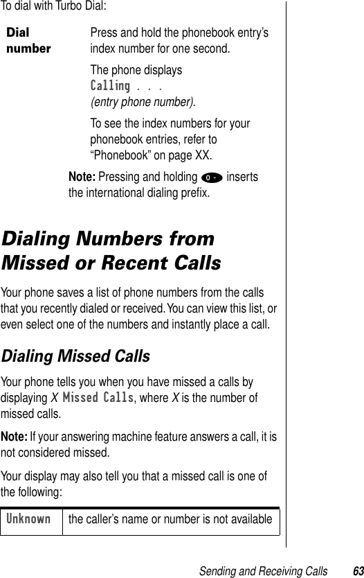 Sending and Receiving Calls 63To dial with Turbo Dial:Dialing Numbers from Missed or Recent CallsYour phone saves a list of phone numbers from the calls that you recently dialed or received. You can view this list, or even select one of the numbers and instantly place a call. Dialing Missed CallsYour phone tells you when you have missed a calls by displaying X Missed Calls, where X is the number of missed calls. Note: If your answering machine feature answers a call, it is not considered missed.Your display may also tell you that a missed call is one of the following: Dial numberPress and hold the phonebook entry’s index number for one second. The phone displaysCalling . . . (entry phone number).To see the index numbers for your phonebook entries, refer to “Phonebook” on page XX. Note: Pressing and holding 0 inserts the international dialing preﬁx.Unknownthe caller’s name or number is not available