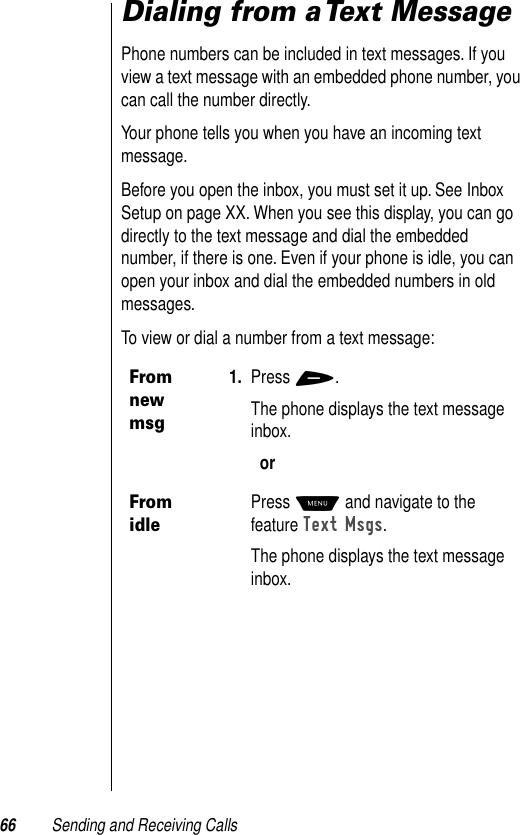 66 Sending and Receiving CallsDialing from a Text MessagePhone numbers can be included in text messages. If you view a text message with an embedded phone number, you can call the number directly.Your phone tells you when you have an incoming text message. Before you open the inbox, you must set it up. See Inbox Setup on page XX. When you see this display, you can go directly to the text message and dial the embedded number, if there is one. Even if your phone is idle, you can open your inbox and dial the embedded numbers in old messages.To view or dial a number from a text message:From new msg1. Press +.The phone displays the text message inbox. orFrom idlePress M and navigate to the feature Text Msgs.The phone displays the text message inbox. 