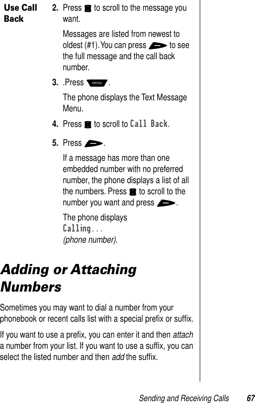 Sending and Receiving Calls 67Adding or Attaching NumbersSometimes you may want to dial a number from your phonebook or recent calls list with a special preﬁx or sufﬁx.If you want to use a preﬁx, you can enter it and then attach a number from your list. If you want to use a sufﬁx, you can select the listed number and then add the sufﬁx.Use Call Back2. Press S to scroll to the message you want.Messages are listed from newest to oldest (#1). You can press + to see the full message and the call back number.3. .Press M. The phone displays the Text Message Menu.4. Press S to scroll to Call Back.5. Press +.If a message has more than one embedded number with no preferred number, the phone displays a list of all the numbers. Press S to scroll to the number you want and press +.The phone displays Calling... (phone number).