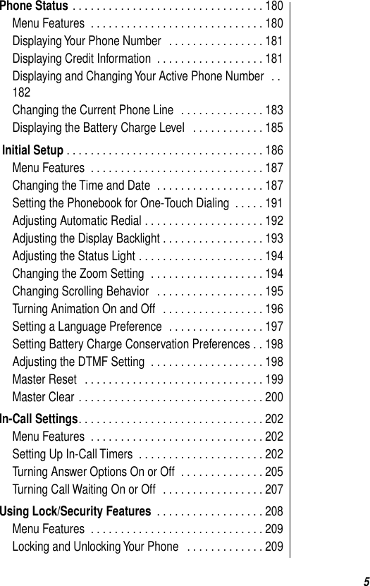  5 Phone Status  . . . . . . . . . . . . . . . . . . . . . . . . . . . . . . . . 180Menu Features  . . . . . . . . . . . . . . . . . . . . . . . . . . . . . 180Displaying Your Phone Number  . . . . . . . . . . . . . . . . 181Displaying Credit Information  . . . . . . . . . . . . . . . . . . 181Displaying and Changing Your Active Phone Number  . .182Changing the Current Phone Line  . . . . . . . . . . . . . . 183Displaying the Battery Charge Level   . . . . . . . . . . . . 185  Initial Setup  . . . . . . . . . . . . . . . . . . . . . . . . . . . . . . . . . 186Menu Features  . . . . . . . . . . . . . . . . . . . . . . . . . . . . . 187Changing the Time and Date  . . . . . . . . . . . . . . . . . . 187Setting the Phonebook for One-Touch Dialing  . . . . . 191Adjusting Automatic Redial . . . . . . . . . . . . . . . . . . . . 192Adjusting the Display Backlight . . . . . . . . . . . . . . . . . 193Adjusting the Status Light . . . . . . . . . . . . . . . . . . . . . 194Changing the Zoom Setting  . . . . . . . . . . . . . . . . . . . 194Changing Scrolling Behavior   . . . . . . . . . . . . . . . . . . 195Turning Animation On and Off   . . . . . . . . . . . . . . . . . 196Setting a Language Preference  . . . . . . . . . . . . . . . . 197Setting Battery Charge Conservation Preferences . . 198Adjusting the DTMF Setting  . . . . . . . . . . . . . . . . . . . 198Master Reset   . . . . . . . . . . . . . . . . . . . . . . . . . . . . . . 199Master Clear . . . . . . . . . . . . . . . . . . . . . . . . . . . . . . . 200 In-Call Settings . . . . . . . . . . . . . . . . . . . . . . . . . . . . . . . 202Menu Features  . . . . . . . . . . . . . . . . . . . . . . . . . . . . . 202Setting Up In-Call Timers  . . . . . . . . . . . . . . . . . . . . . 202Turning Answer Options On or Off  . . . . . . . . . . . . . . 205Turning Call Waiting On or Off  . . . . . . . . . . . . . . . . . 207 Using Lock/Security Features  . . . . . . . . . . . . . . . . . . 208Menu Features  . . . . . . . . . . . . . . . . . . . . . . . . . . . . . 209Locking and Unlocking Your Phone   . . . . . . . . . . . . . 209