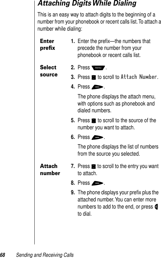 68 Sending and Receiving CallsAttaching Digits While DialingThis is an easy way to attach digits to the beginning of a number from your phonebook or recent calls list. To attach a number while dialing:Enter preﬁx1. Enter the preﬁx—the numbers that precede the number from your phonebook or recent calls list.Select source2. Press M.3. Press S to scroll to Attach Number.4. Press +.The phone displays the attach menu, with options such as phonebook and dialed numbers.5. Press S to scroll to the source of the number you want to attach.6. Press +.The phone displays the list of numbers from the source you selected.Attach number7. Press S to scroll to the entry you want to attach.8. Press +.9. The phone displays your preﬁx plus the attached number. You can enter more numbers to add to the end, or press N to dial.