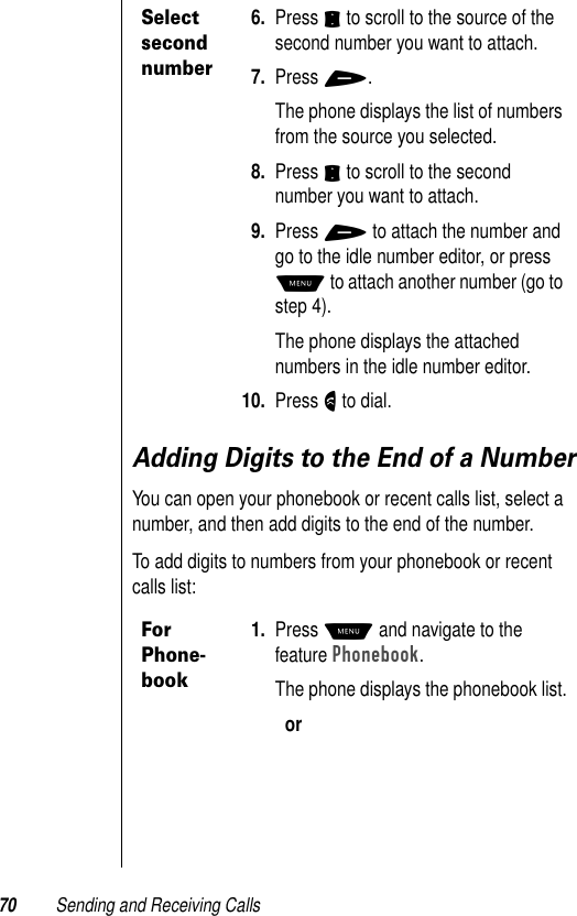 70 Sending and Receiving CallsAdding Digits to the End of a NumberYou can open your phonebook or recent calls list, select a number, and then add digits to the end of the number.To add digits to numbers from your phonebook or recent calls list:Select second number6. Press S to scroll to the source of the second number you want to attach.7. Press +.The phone displays the list of numbers from the source you selected.8. Press S to scroll to the second number you want to attach.9. Press + to attach the number and go to the idle number editor, or press M to attach another number (go to step 4).The phone displays the attached numbers in the idle number editor. 10. Press N to dial.For Phone-book1. Press M and navigate to the feature Phonebook.The phone displays the phonebook list.or