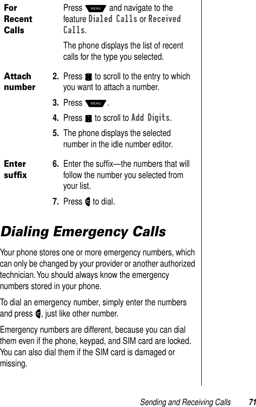 Sending and Receiving Calls 71Dialing Emergency CallsYour phone stores one or more emergency numbers, which can only be changed by your provider or another authorized technician. You should always know the emergency numbers stored in your phone.To dial an emergency number, simply enter the numbers and press N, just like other number.Emergency numbers are different, because you can dial them even if the phone, keypad, and SIM card are locked. You can also dial them if the SIM card is damaged or missing.For Recent CallsPress M and navigate to the feature Dialed Calls or Received Calls.The phone displays the list of recent calls for the type you selected.Attach number2. Press S to scroll to the entry to which you want to attach a number.3. Press M.4. Press S to scroll to Add Digits.5. The phone displays the selected number in the idle number editor. Enter sufﬁx6. Enter the sufﬁx—the numbers that will follow the number you selected from your list.7. Press N to dial.