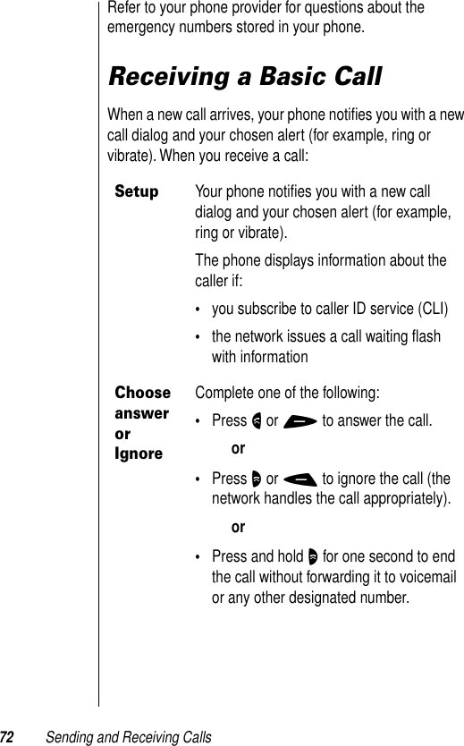 72 Sending and Receiving CallsRefer to your phone provider for questions about the emergency numbers stored in your phone.Receiving a Basic CallWhen a new call arrives, your phone notiﬁes you with a new call dialog and your chosen alert (for example, ring or vibrate). When you receive a call:SetupYour phone notiﬁes you with a new call dialog and your chosen alert (for example, ring or vibrate).The phone displays information about the caller if:•you subscribe to caller ID service (CLI)•the network issues a call waiting ﬂash with informationChoose answer or IgnoreComplete one of the following:•Press N or + to answer the call.or•Press O or - to ignore the call (the network handles the call appropriately).or•Press and hold O for one second to end the call without forwarding it to voicemail or any other designated number.