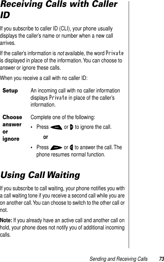 Sending and Receiving Calls 73Receiving Calls with Caller IDIf you subscribe to caller ID (CLI), your phone usually displays the caller’s name or number when a new call arrives.If the caller’s information is not available, the word Private is displayed in place of the information. You can choose to answer or ignore these calls.When you receive a call with no caller ID: Using Call WaitingIf you subscribe to call waiting, your phone notiﬁes you with a call waiting tone if you receive a second call while you are on another call. You can choose to switch to the other call or not.Note: If you already have an active call and another call on hold, your phone does not notify you of additional incoming calls.SetupAn incoming call with no caller information displays Private in place of the caller’s information.Choose answer or ignoreComplete one of the following:•Press - or O to ignore the call.or•Press + or N to answer the call. The phone resumes normal function.