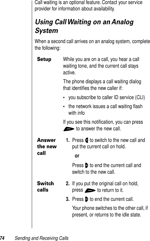 74 Sending and Receiving CallsCall waiting is an optional feature. Contact your service provider for information about availability.Using Call Waiting on an Analog SystemWhen a second call arrives on an analog system, complete the following:SetupWhile you are on a call, you hear a call waiting tone, and the current call stays active.The phone displays a call waiting dialog that identiﬁes the new caller if:•you subscribe to caller ID service (CLI)•the network issues a call waiting ﬂash with infoIf you see this notiﬁcation, you can press + to answer the new call.Answer the new call1. Press N to switch to the new call and put the current call on hold.orPress O to end the current call and switch to the new call.Switch calls2. If you put the original call on hold, press + to return to it.3. Press O to end the current call.Your phone switches to the other call, if present, or returns to the idle state.