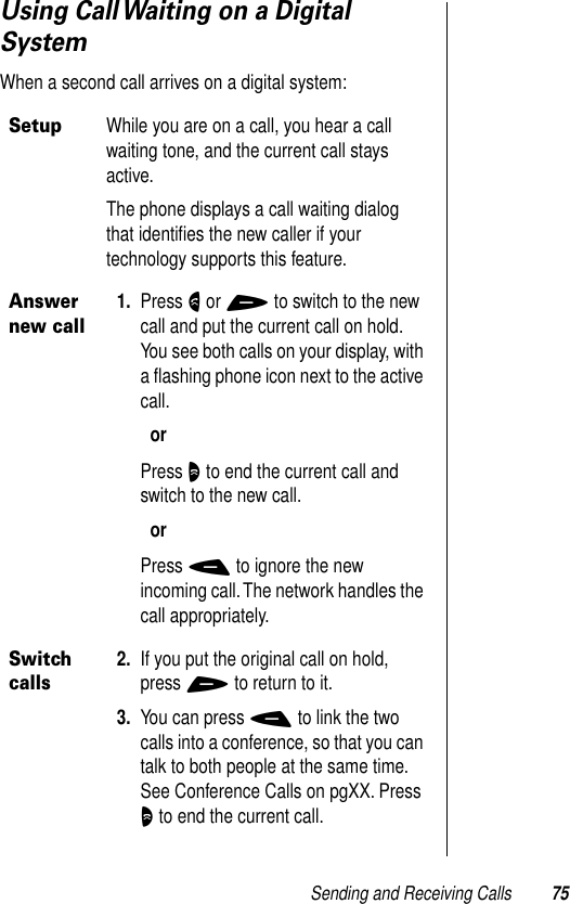 Sending and Receiving Calls 75Using Call Waiting on a Digital SystemWhen a second call arrives on a digital system:SetupWhile you are on a call, you hear a call waiting tone, and the current call stays active.The phone displays a call waiting dialog that identiﬁes the new caller if your technology supports this feature.Answer new call1. Press N or + to switch to the new call and put the current call on hold. You see both calls on your display, with a ﬂashing phone icon next to the active call.orPress O to end the current call and switch to the new call.orPress - to ignore the new incoming call. The network handles the call appropriately.Switch calls2. If you put the original call on hold, press + to return to it.3. You can press - to link the two calls into a conference, so that you can talk to both people at the same time. See Conference Calls on pgXX. Press O to end the current call.