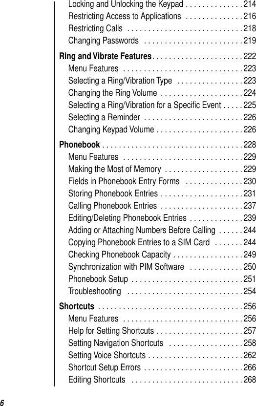  6 Locking and Unlocking the Keypad . . . . . . . . . . . . . . 214Restricting Access to Applications  . . . . . . . . . . . . . . 216Restricting Calls  . . . . . . . . . . . . . . . . . . . . . . . . . . . . 218Changing Passwords   . . . . . . . . . . . . . . . . . . . . . . . . 219 Ring and Vibrate Features . . . . . . . . . . . . . . . . . . . . . . 222Menu Features  . . . . . . . . . . . . . . . . . . . . . . . . . . . . . 223Selecting a Ring/Vibration Type   . . . . . . . . . . . . . . . . 223Changing the Ring Volume  . . . . . . . . . . . . . . . . . . . . 224Selecting a Ring/Vibration for a Speciﬁc Event . . . . . 225Selecting a Reminder  . . . . . . . . . . . . . . . . . . . . . . . . 226Changing Keypad Volume . . . . . . . . . . . . . . . . . . . . . 226 Phonebook  . . . . . . . . . . . . . . . . . . . . . . . . . . . . . . . . . . 228Menu Features  . . . . . . . . . . . . . . . . . . . . . . . . . . . . . 229Making the Most of Memory  . . . . . . . . . . . . . . . . . . . 229Fields in Phonebook Entry Forms   . . . . . . . . . . . . . . 230Storing Phonebook Entries . . . . . . . . . . . . . . . . . . . . 231Calling Phonebook Entries  . . . . . . . . . . . . . . . . . . . . 237Editing/Deleting Phonebook Entries  . . . . . . . . . . . . . 239Adding or Attaching Numbers Before Calling  . . . . . . 244Copying Phonebook Entries to a SIM Card   . . . . . . . 244Checking Phonebook Capacity . . . . . . . . . . . . . . . . . 249Synchronization with PIM Software   . . . . . . . . . . . . . 250Phonebook Setup  . . . . . . . . . . . . . . . . . . . . . . . . . . . 251Troubleshooting   . . . . . . . . . . . . . . . . . . . . . . . . . . . . 254 Shortcuts  . . . . . . . . . . . . . . . . . . . . . . . . . . . . . . . . . . . 256Menu Features  . . . . . . . . . . . . . . . . . . . . . . . . . . . . . 256Help for Setting Shortcuts . . . . . . . . . . . . . . . . . . . . . 257Setting Navigation Shortcuts   . . . . . . . . . . . . . . . . . . 258Setting Voice Shortcuts . . . . . . . . . . . . . . . . . . . . . . . 262Shortcut Setup Errors  . . . . . . . . . . . . . . . . . . . . . . . . 266Editing Shortcuts   . . . . . . . . . . . . . . . . . . . . . . . . . . . 268