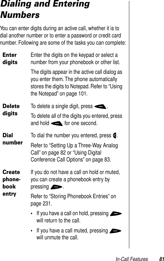 In-Call Features 81Dialing and Entering NumbersYou can enter digits during an active call, whether it is to dial another number or to enter a password or credit card number. Following are some of the tasks you can complete:Enter digitsEnter the digits on the keypad or select a number from your phonebook or other list.The digits appear in the active call dialog as you enter them. The phone automatically stores the digits to Notepad. Refer to “Using the Notepad” on page 101.Delete digitsTo delete a single digit, press -.To delete all of the digits you entered, press and hold - for one second.Dial numberTo dial the number you entered, press N.Refer to “Setting Up a Three-Way Analog Call” on page 82 or “Using Digital Conference Call Options” on page 83.Create phone-book entryIf you do not have a call on hold or muted, you can create a phonebook entry by pressing +.Refer to “Storing Phonebook Entries” on page 231.•If you have a call on hold, pressing + will return to the call.•If you have a call muted, pressing + will unmute the call.