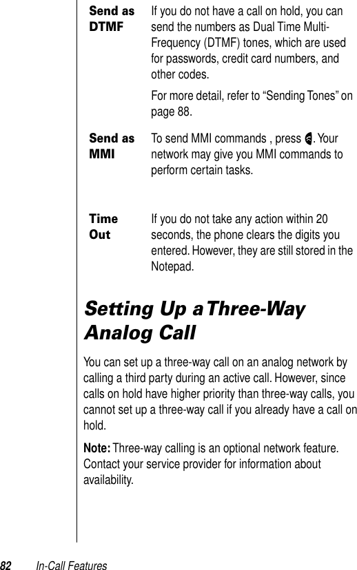 82 In-Call FeaturesSetting Up a Three-Way Analog Call You can set up a three-way call on an analog network by calling a third party during an active call. However, since calls on hold have higher priority than three-way calls, you cannot set up a three-way call if you already have a call on hold.Note: Three-way calling is an optional network feature. Contact your service provider for information about availability.Send as DTMFIf you do not have a call on hold, you can send the numbers as Dual Time Multi-Frequency (DTMF) tones, which are used for passwords, credit card numbers, and other codes. For more detail, refer to “Sending Tones” on page 88.Send as MMITo send MMI commands , press N. Your network may give you MMI commands to perform certain tasks.Time OutIf you do not take any action within 20 seconds, the phone clears the digits you entered. However, they are still stored in the Notepad.